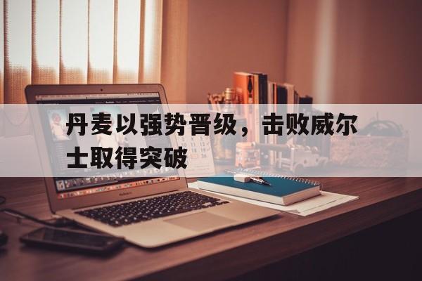 丹麦以强势晋级，击败威尔士取得突破