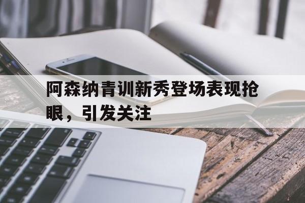 阿森纳青训新秀登场表现抢眼，引发关注